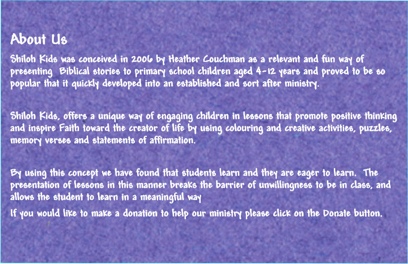 About Us Shiloh Kids was conceived in 2006 by Heather Couchman as a relevant and fun way of presenting  Biblical stories to primary school children aged 4-12 years and proved to be so popular that it quickly developed into an established and sort after ministry.  Shiloh Kids, offers a unique way of engaging children in lessons that promote positive thinking and inspire Faith toward the creator of life by using colouring and creative activities, puzzles, memory verses and statements of affirmation.  By using this concept we have found that students learn and they are eager to learn.  The presentation of lessons in this manner breaks the barrier of unwillingness to be in class, and allows the student to learn in a meaningful way If you would like to make a donation to help our ministry please click on the Donate button.